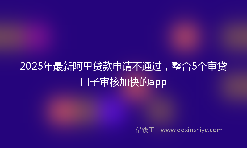 2025年最新阿里贷款申请不通过，整合5个审贷口子审核加快的app