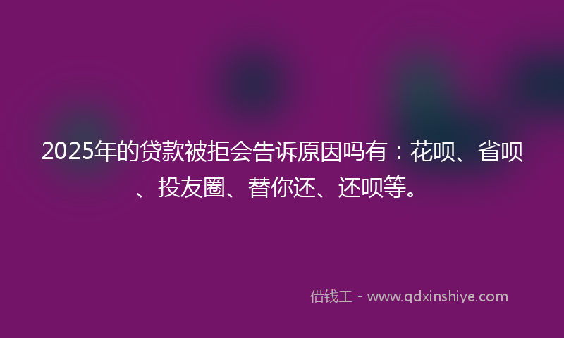 2025年的贷款被拒会告诉原因吗有：花呗、省呗、投友圈、替你还、还呗等。