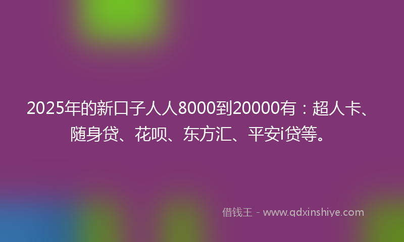 2025年的新口子人人8000到20000有：超人卡、随身贷、花呗、东方汇、平安i贷等。