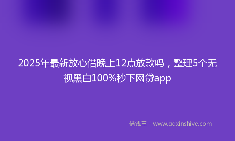 2025年最新放心借晚上12点放款吗，整理5个无视黑白100%秒下网贷app