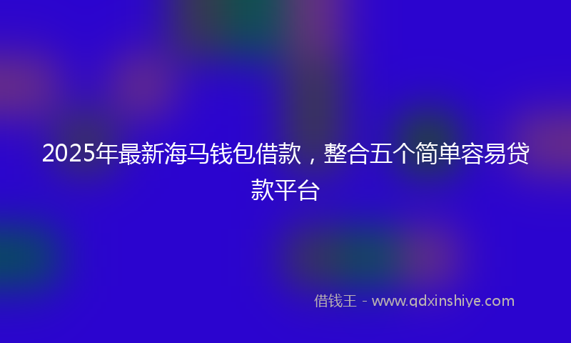 2025年最新海马钱包借款，整合五个简单容易贷款平台