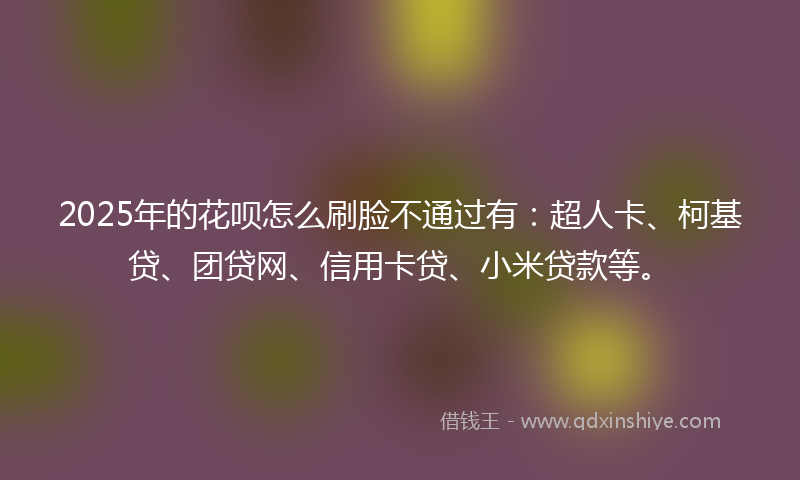 2025年的花呗怎么刷脸不通过有：超人卡、柯基贷、团贷网、信用卡贷、小米贷款等。