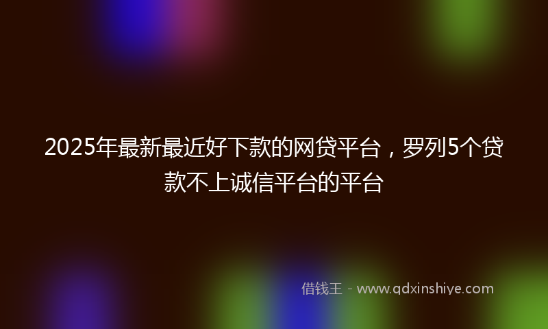 2025年最新最近好下款的网贷平台，罗列5个贷款不上诚信平台的平台