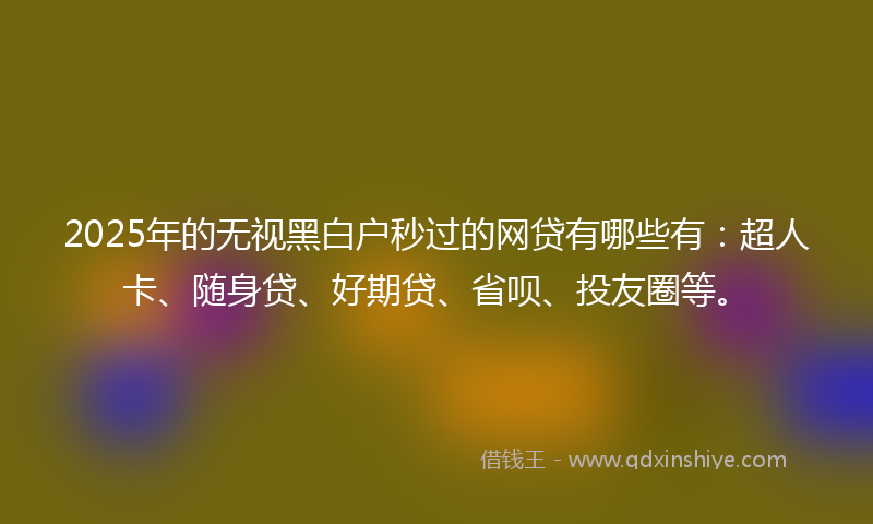 2025年的无视黑白户秒过的网贷有哪些有：超人卡、随身贷、好期贷、省呗、投友圈等。