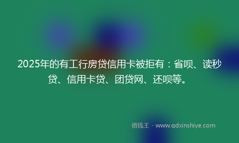 2025年的有工行房贷信用卡被拒有：省呗、读秒贷、信用卡贷、团贷网、还呗等。