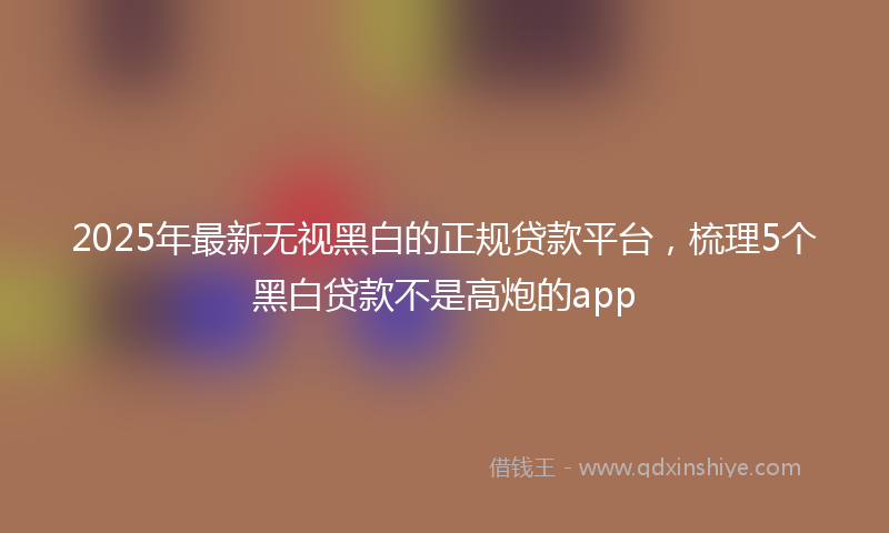 2025年最新无视黑白的正规贷款平台，梳理5个黑白贷款不是高炮的app