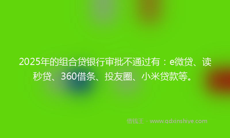 2025年的组合贷银行审批不通过有：e微贷、读秒贷、360借条、投友圈、小米贷款等。