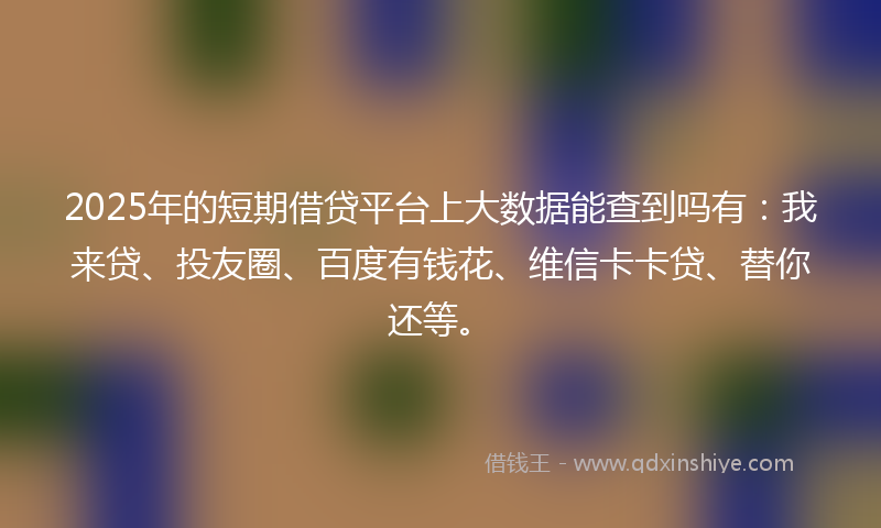 2025年的短期借贷平台上大数据能查到吗有：我来贷、投友圈、百度有钱花、维信卡卡贷、替你还等。