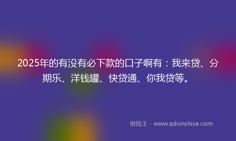 2025年的有没有必下款的口子啊有：我来贷、分期乐、洋钱罐、快贷通、你我贷等。