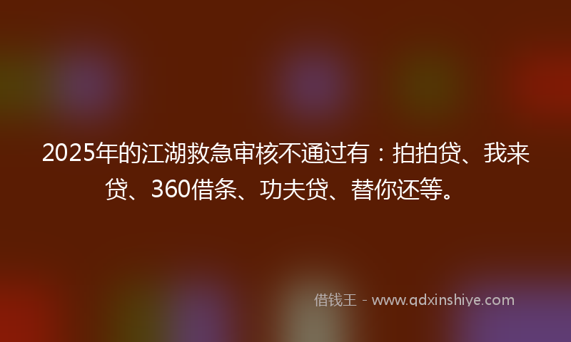 2025年的江湖救急审核不通过有：拍拍贷、我来贷、360借条、功夫贷、替你还等。