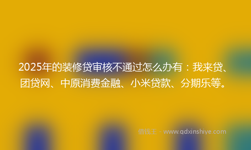 2025年的装修贷审核不通过怎么办有：我来贷、团贷网、中原消费金融、小米贷款、分期乐等。