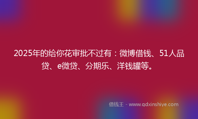 2025年的给你花审批不过有：微博借钱、51人品贷、e微贷、分期乐、洋钱罐等。