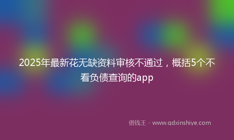 2025年最新花无缺资料审核不通过，概括5个不看负债查询的app