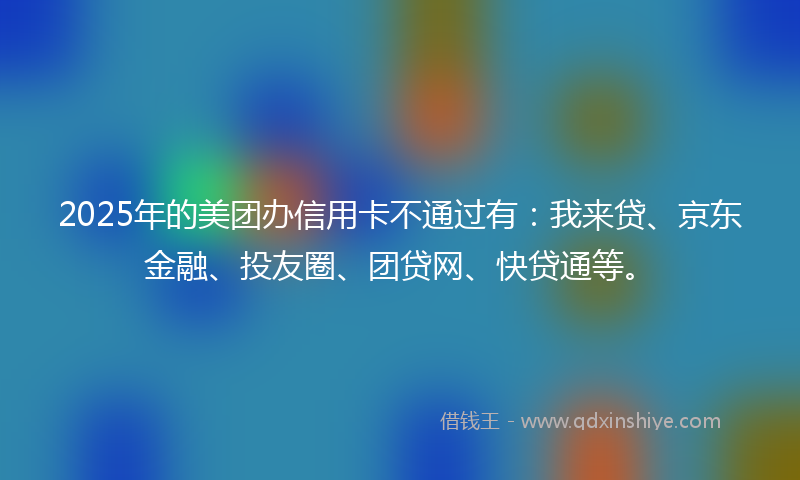 2025年的美团办信用卡不通过有：我来贷、京东金融、投友圈、团贷网、快贷通等。