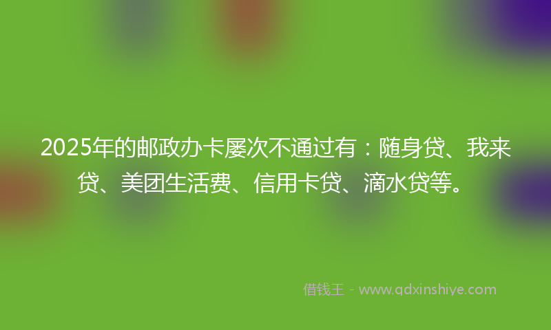 2025年的邮政办卡屡次不通过有：随身贷、我来贷、美团生活费、信用卡贷、滴水贷等。