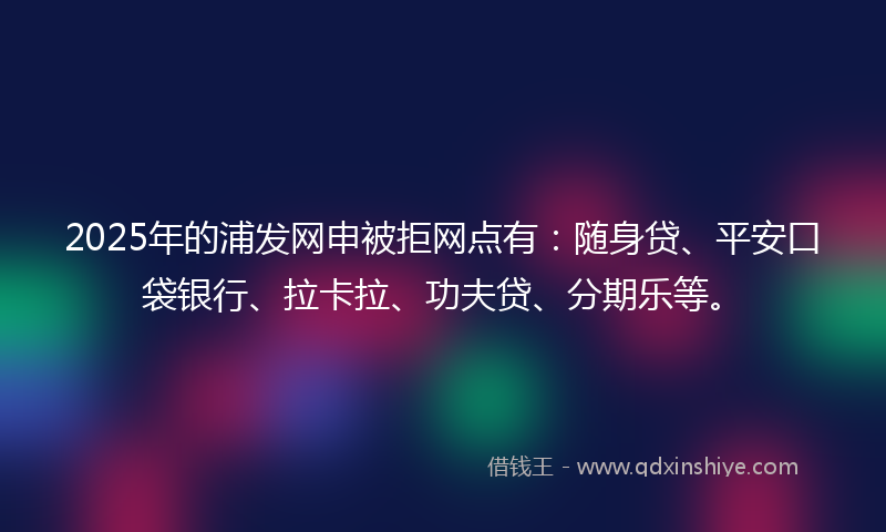 2025年的浦发网申被拒网点有：随身贷、平安口袋银行、拉卡拉、功夫贷、分期乐等。