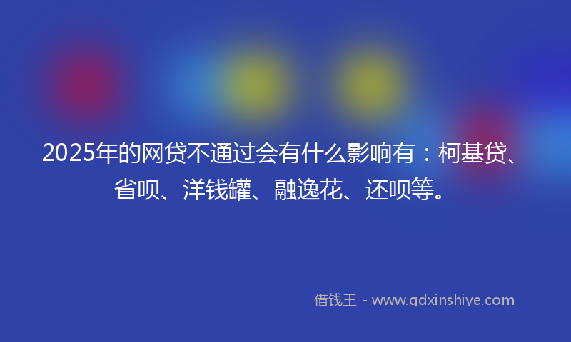 2025年的网贷不通过会有什么影响有：柯基贷、省呗、洋钱罐、融逸花、还呗等。