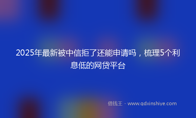 2025年最新被中信拒了还能申请吗，梳理5个利息低的网贷平台