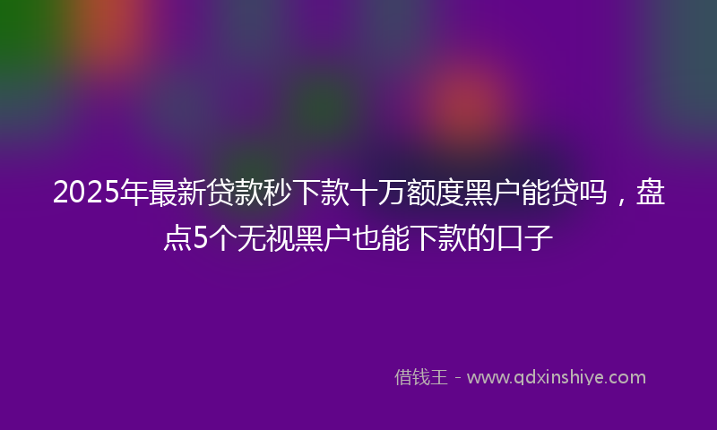 2025年最新贷款秒下款十万额度黑户能贷吗，盘点5个无视黑户也能下款的口子