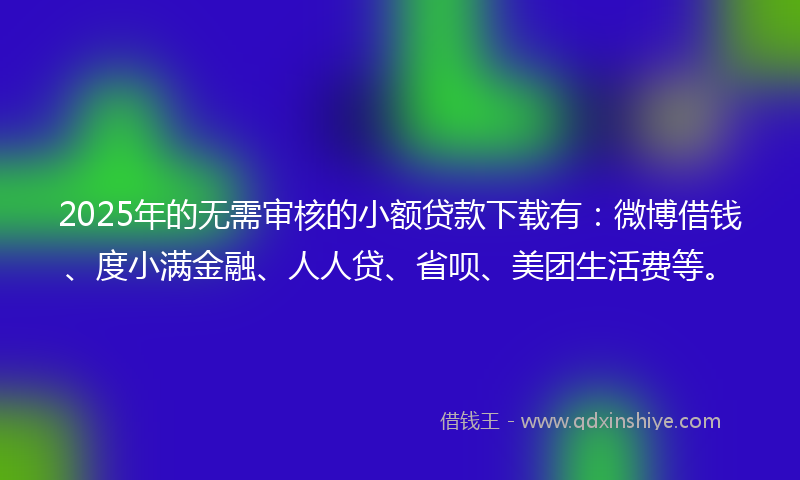 2025年的无需审核的小额贷款下载有：微博借钱、度小满金融、人人贷、省呗、美团生活费等。