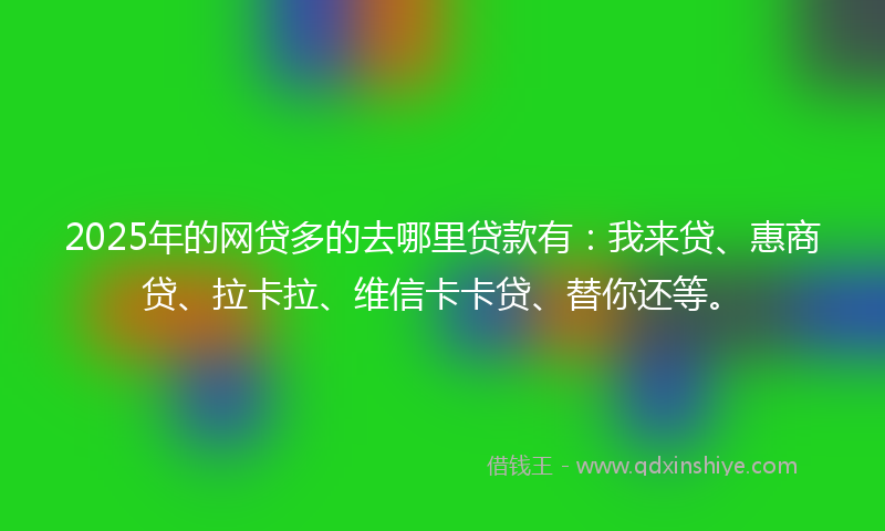 2025年的网贷多的去哪里贷款有：我来贷、惠商贷、拉卡拉、维信卡卡贷、替你还等。