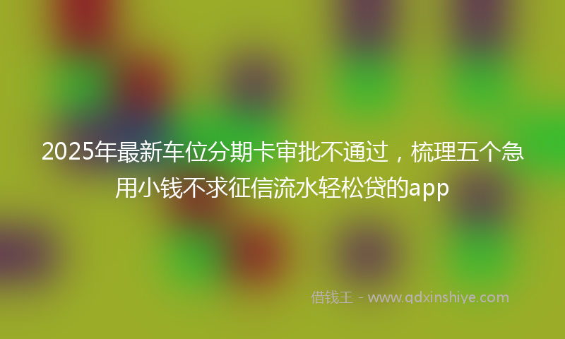 2025年最新车位分期卡审批不通过，梳理五个急用小钱不求征信流水轻松贷的app
