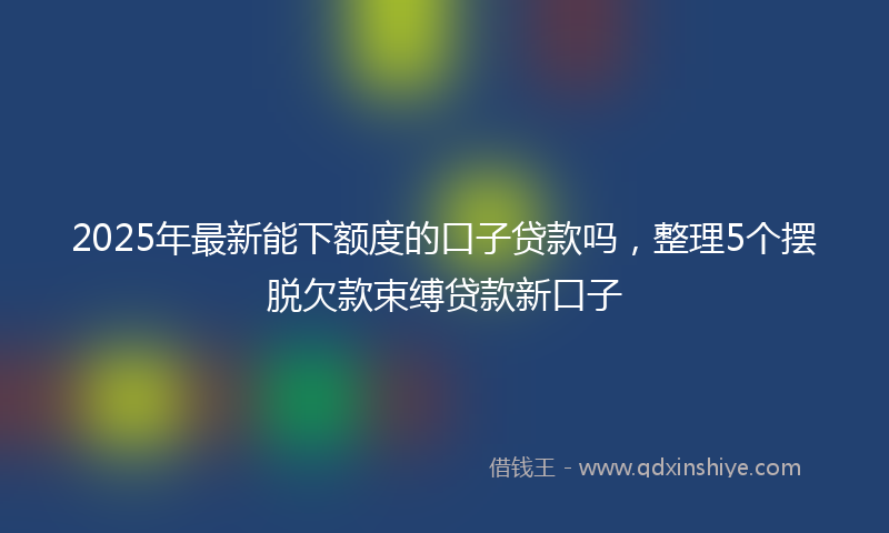 2025年最新能下额度的口子贷款吗，整理5个摆脱欠款束缚贷款新口子