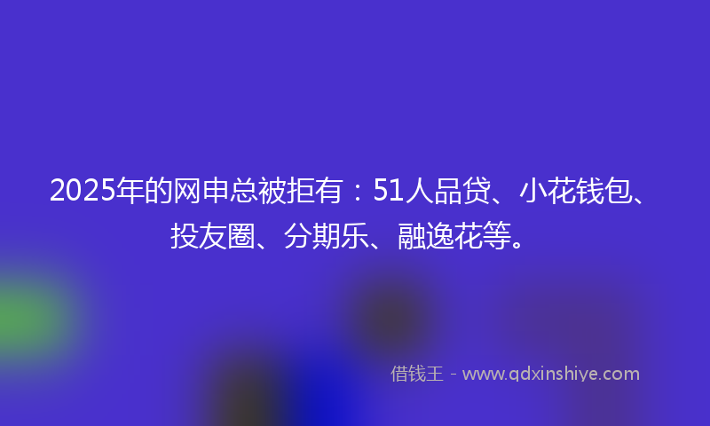 2025年的网申总被拒有：51人品贷、小花钱包、投友圈、分期乐、融逸花等。