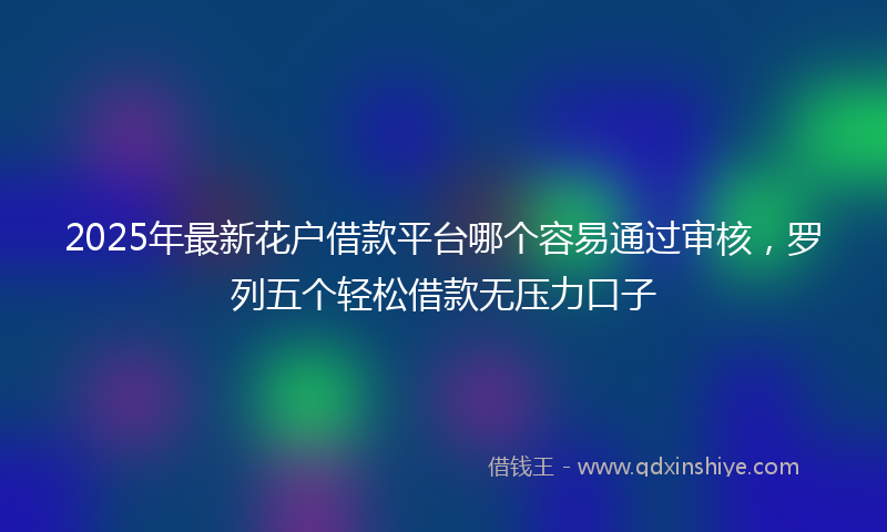 2025年最新花户借款平台哪个容易通过审核，罗列五个轻松借款无压力口子