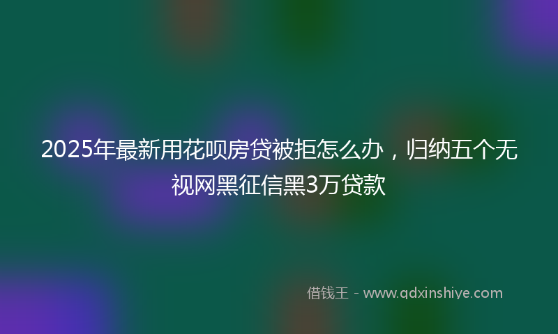 2025年最新用花呗房贷被拒怎么办，归纳五个无视网黑征信黑3万贷款
