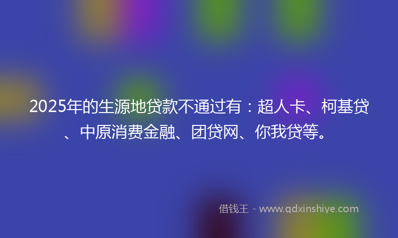 2025年的生源地贷款不通过有：超人卡、柯基贷、中原消费金融、团贷网、你我贷等。