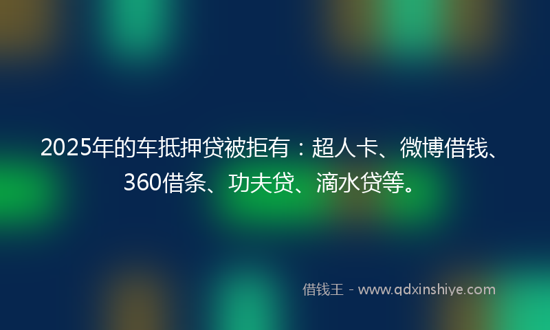 2025年的车抵押贷被拒有：超人卡、微博借钱、360借条、功夫贷、滴水贷等。