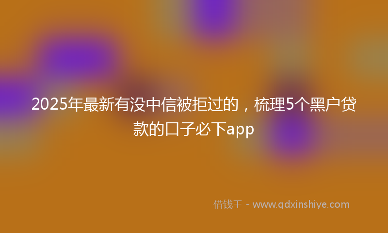 2025年最新有没中信被拒过的，梳理5个黑户贷款的口子必下app