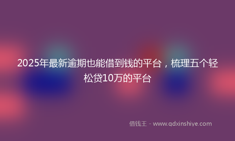 2025年最新逾期也能借到钱的平台，梳理五个轻松贷10万的平台