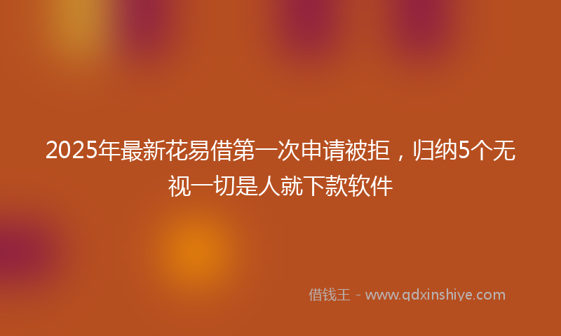 2025年最新花易借第一次申请被拒，归纳5个无视一切是人就下款软件