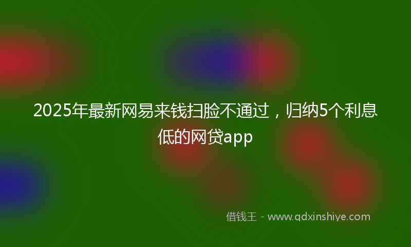 2025年最新网易来钱扫脸不通过，归纳5个利息低的网贷app