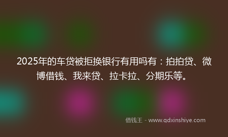 2025年的车贷被拒换银行有用吗有：拍拍贷、微博借钱、我来贷、拉卡拉、分期乐等。