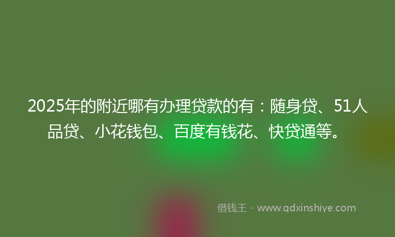 2025年的附近哪有办理贷款的有：随身贷、51人品贷、小花钱包、百度有钱花、快贷通等。