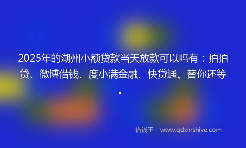 2025年的湖州小额贷款当天放款可以吗有：拍拍贷、微博借钱、度小满金融、快贷通、替你还等。