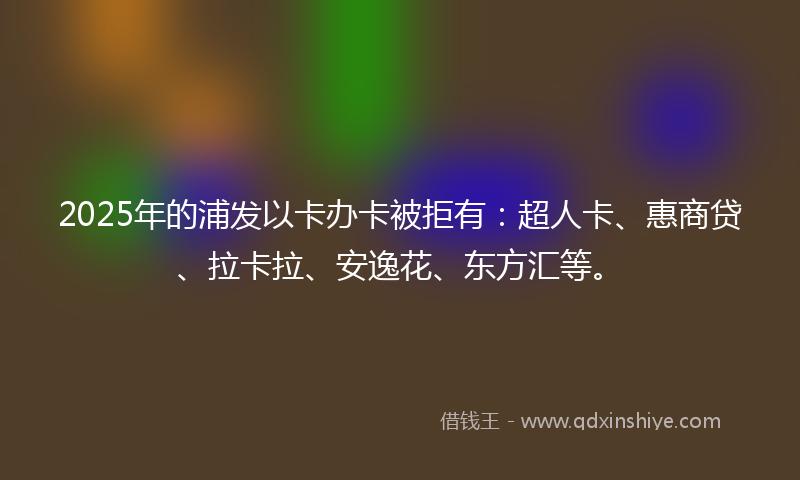 2025年的浦发以卡办卡被拒有：超人卡、惠商贷、拉卡拉、安逸花、东方汇等。