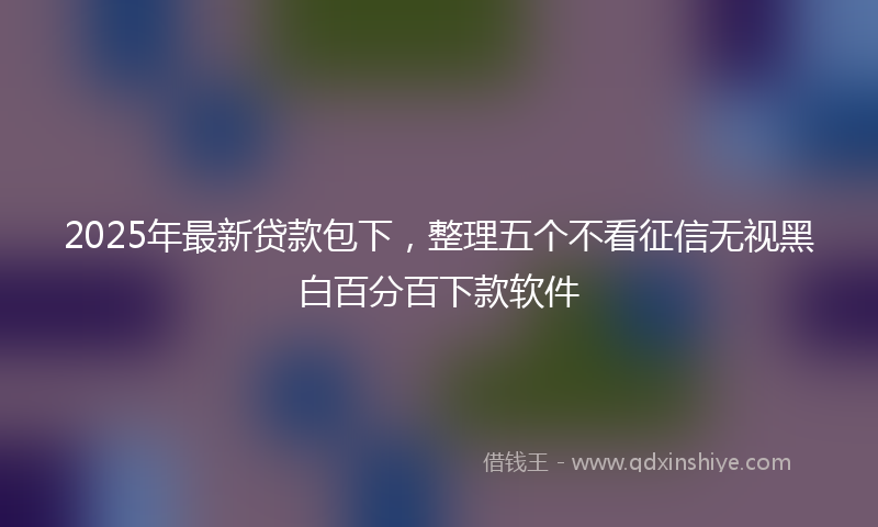 2025年最新贷款包下，整理五个不看征信无视黑白百分百下款软件