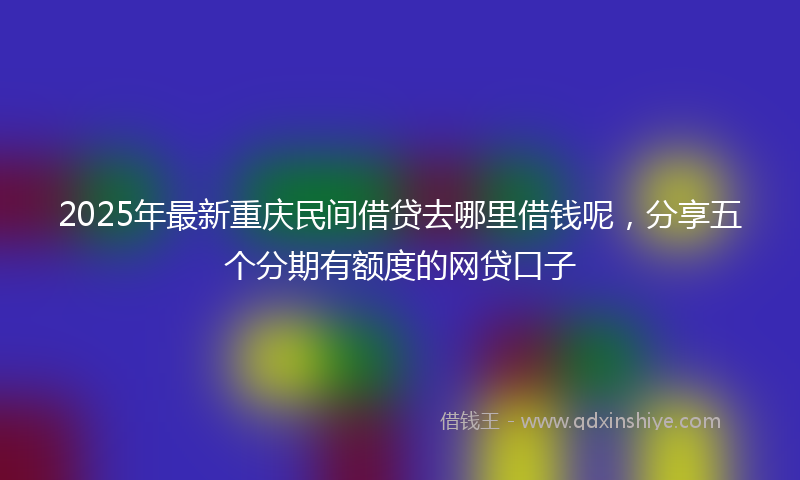 2025年最新重庆民间借贷去哪里借钱呢，分享五个分期有额度的网贷口子