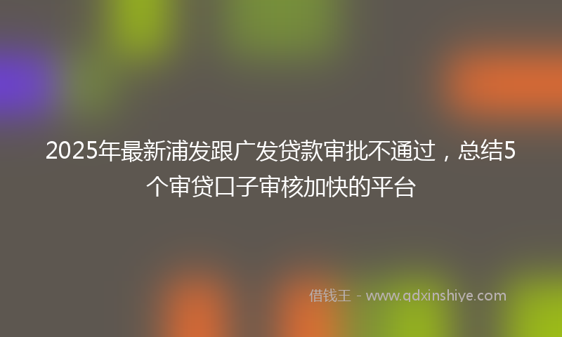 2025年最新浦发跟广发贷款审批不通过，总结5个审贷口子审核加快的平台