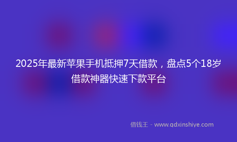 2025年最新苹果手机抵押7天借款，盘点5个18岁借款神器快速下款平台