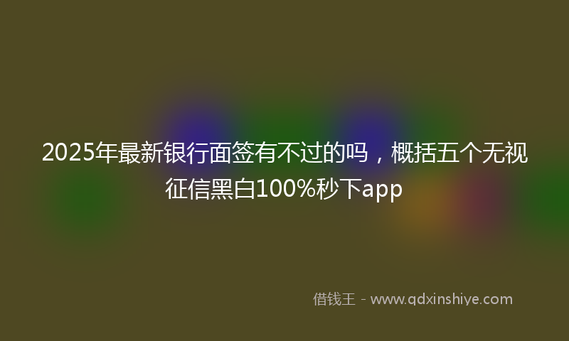 2025年最新银行面签有不过的吗，概括五个无视征信黑白100%秒下app