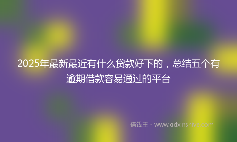 2025年最新最近有什么贷款好下的，总结五个有逾期借款容易通过的平台
