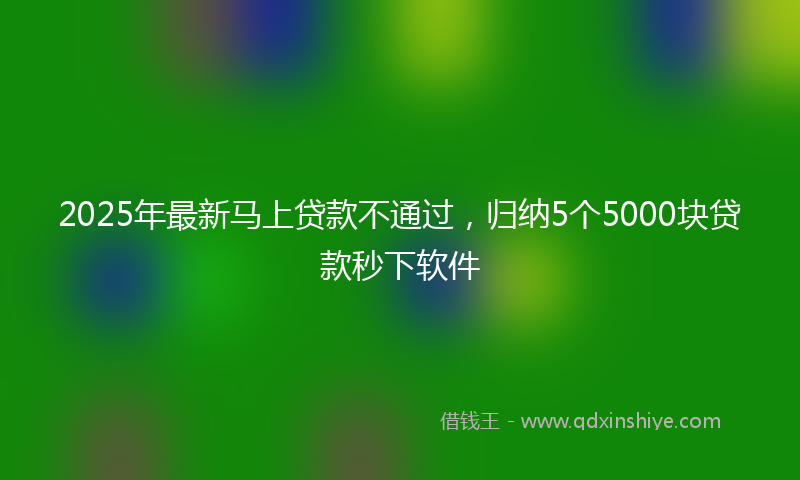 2025年最新马上贷款不通过，归纳5个5000块贷款秒下软件