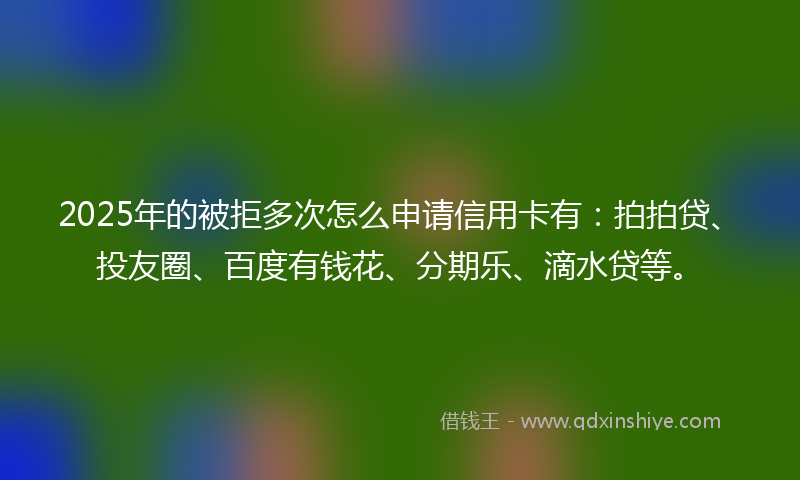 2025年的被拒多次怎么申请信用卡有：拍拍贷、投友圈、百度有钱花、分期乐、滴水贷等。