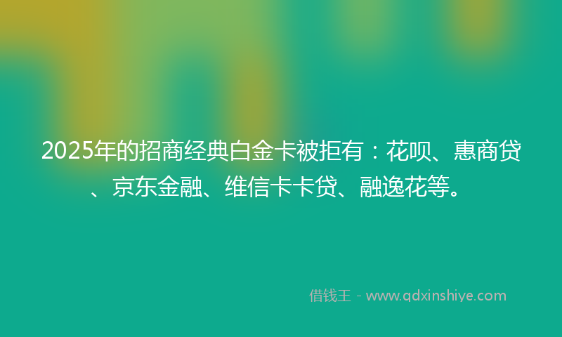 2025年的招商经典白金卡被拒有：花呗、惠商贷、京东金融、维信卡卡贷、融逸花等。