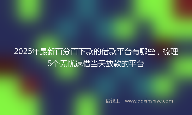 2025年最新百分百下款的借款平台有哪些，梳理5个无忧速借当天放款的平台